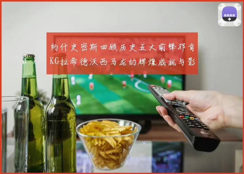 约什史密斯回顾历史五大前锋邓肯KG拉希德沃西马龙的辉煌成就与影响